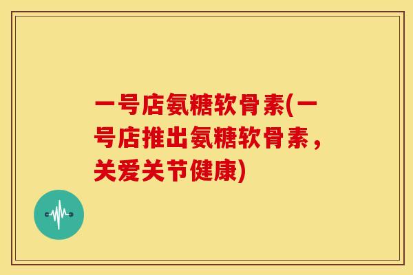 一号店氨糖软骨素(一号店推出氨糖软骨素，关爱关节健康)