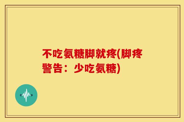 不吃氨糖脚就疼(脚疼警告：少吃氨糖)