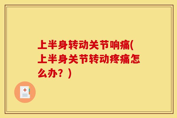 上半身转动关节响痛(上半身关节转动疼痛怎么办？)