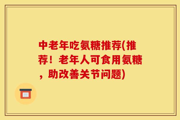中老年吃氨糖推荐(推荐！老年人可食用氨糖，助改善关节问题)