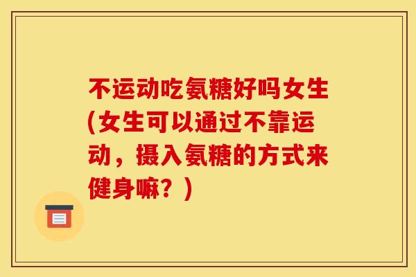 不运动吃氨糖好吗女生(女生可以通过不靠运动，摄入氨糖的方式来健身嘛？)