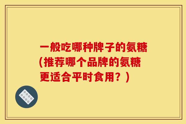 一般吃哪种牌子的氨糖(推荐哪个品牌的氨糖更适合平时食用？)