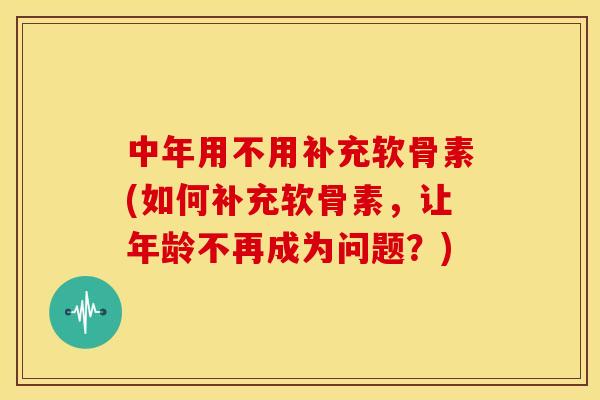 中年用不用补充软骨素(如何补充软骨素，让年龄不再成为问题？)