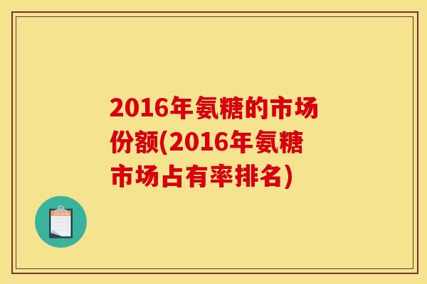 2016年氨糖的市场份额(2016年氨糖市场占有率排名)