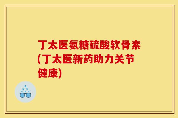 丁太医氨糖硫酸软骨素(丁太医新药助力关节健康)