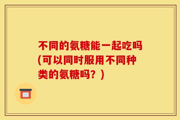 不同的氨糖能一起吃吗(可以同时服用不同种类的氨糖吗？)