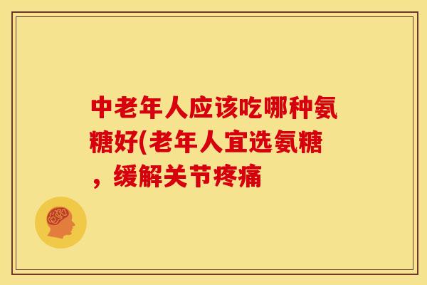 中老年人应该吃哪种氨糖好(老年人宜选氨糖，缓解关节疼痛