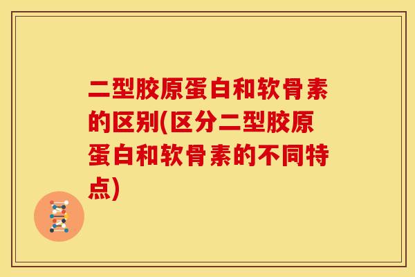 二型胶原蛋白和软骨素的区别(区分二型胶原蛋白和软骨素的不同特点)