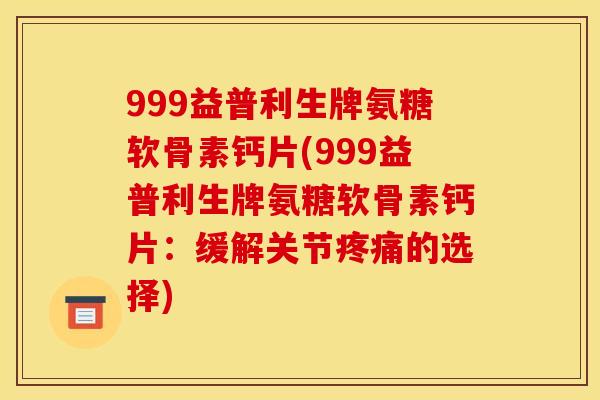 999益普利生牌氨糖软骨素钙片(999益普利生牌氨糖软骨素钙片：缓解关节疼痛的选择)