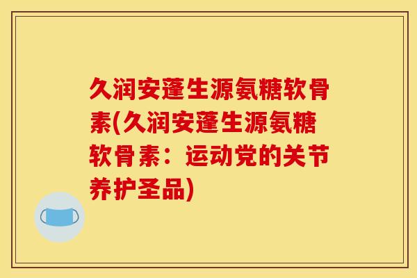 久润安蓬生源氨糖软骨素(久润安蓬生源氨糖软骨素：运动党的关节养护圣品)