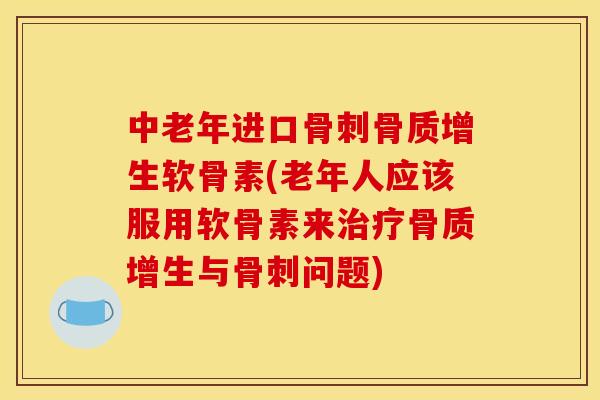 中老年进口骨刺骨质增生软骨素(老年人应该服用软骨素来治疗骨质增生与骨刺问题)