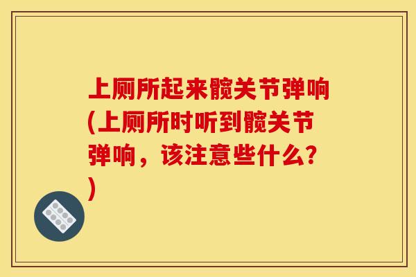 上厕所起来髋关节弹响(上厕所时听到髋关节弹响，该注意些什么？)