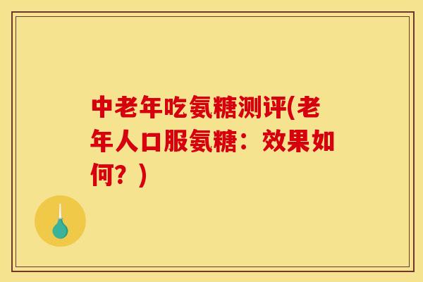 中老年吃氨糖测评(老年人口服氨糖：效果如何？)