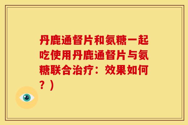 丹鹿通督片和氨糖一起吃使用丹鹿通督片与氨糖联合治疗：效果如何？)