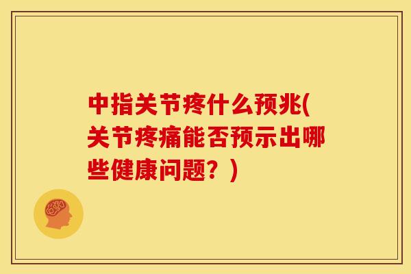 中指关节疼什么预兆(关节疼痛能否预示出哪些健康问题？)