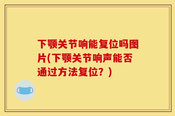 下颚关节响能复位吗图片(下颚关节响声能否通过方法复位？)