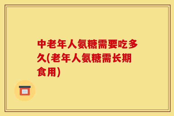 中老年人氨糖需要吃多久(老年人氨糖需长期食用)