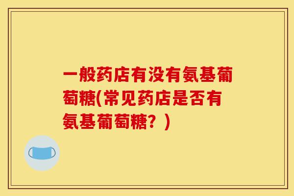 一般药店有没有氨基葡萄糖(常见药店是否有氨基葡萄糖？)