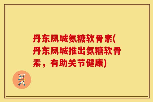 丹东凤城氨糖软骨素(丹东凤城推出氨糖软骨素，有助关节健康)