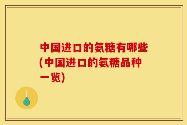 中国进口的氨糖有哪些(中国进口的氨糖品种一览)
