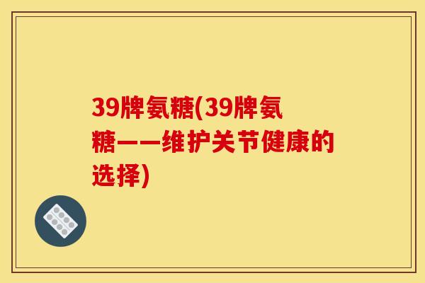 39牌氨糖(39牌氨糖——维护关节健康的选择)