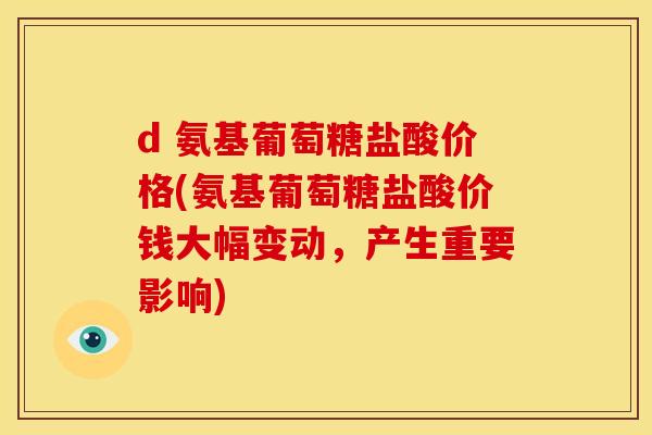 d 氨基葡萄糖盐酸价格(氨基葡萄糖盐酸价钱大幅变动，产生重要影响)