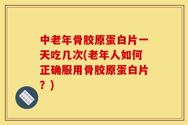中老年骨胶原蛋白片一天吃几次(老年人如何正确服用骨胶原蛋白片？)