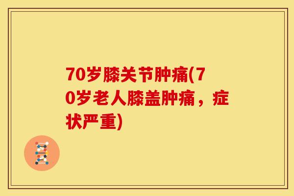 70岁膝关节肿痛(70岁老人膝盖肿痛，症状严重)