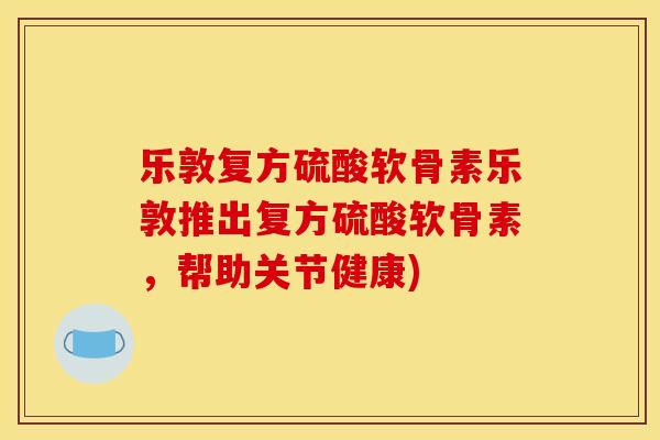乐敦复方硫酸软骨素乐敦推出复方硫酸软骨素，帮助关节健康)