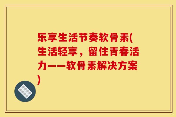 乐享生活节奏软骨素(生活轻享，留住青春活力——软骨素解决方案)