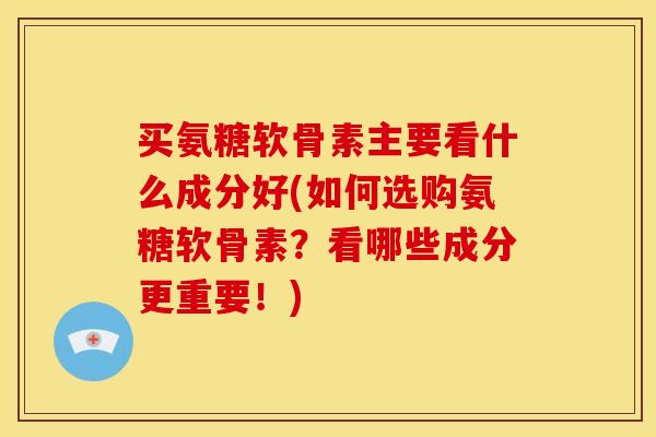 买氨糖软骨素主要看什么成分好(如何选购氨糖软骨素？看哪些成分更重要！)