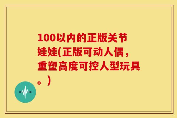 100以内的正版关节娃娃(正版可动人偶，重塑高度可控人型玩具。)