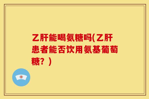 乙肝能喝氨糖吗(乙肝患者能否饮用氨基葡萄糖？)