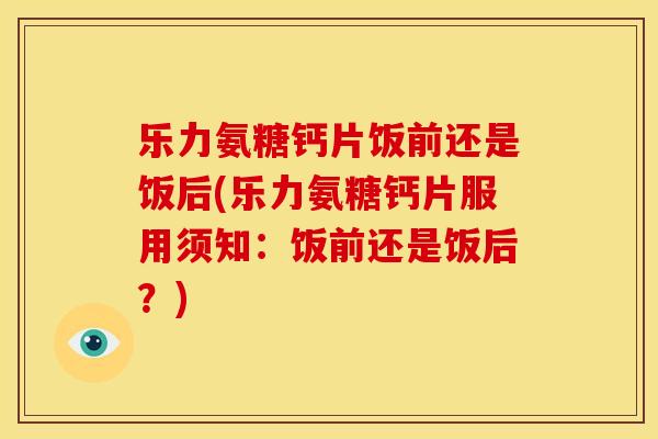 乐力氨糖钙片饭前还是饭后(乐力氨糖钙片服用须知：饭前还是饭后？)
