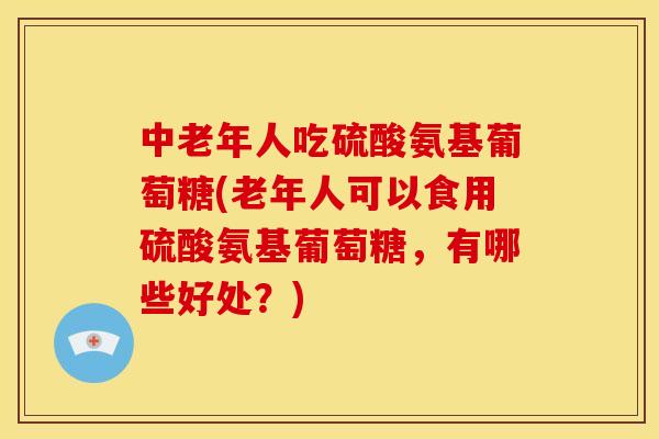 中老年人吃硫酸氨基葡萄糖(老年人可以食用硫酸氨基葡萄糖，有哪些好处？)