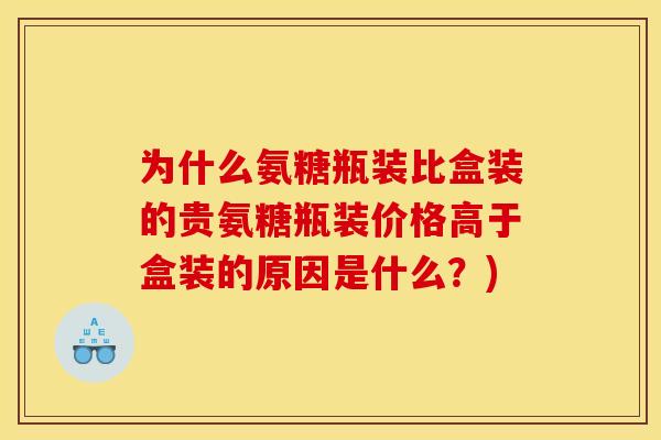 为什么氨糖瓶装比盒装的贵氨糖瓶装价格高于盒装的原因是什么？)