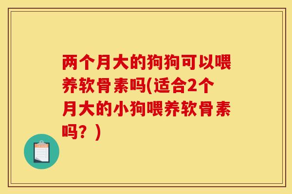 两个月大的狗狗可以喂养软骨素吗(适合2个月大的小狗喂养软骨素吗？)