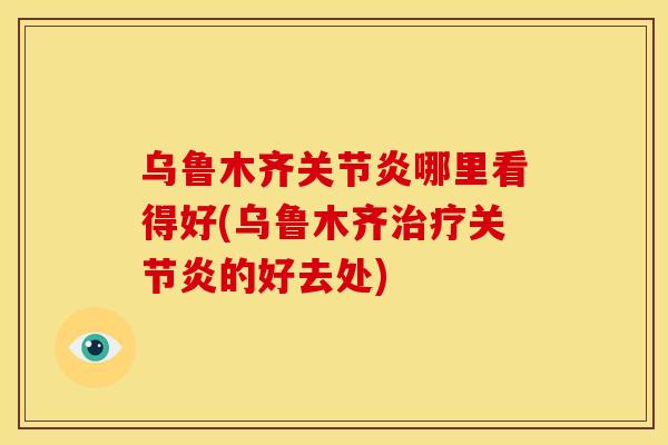 乌鲁木齐关节炎哪里看得好(乌鲁木齐治疗关节炎的好去处)