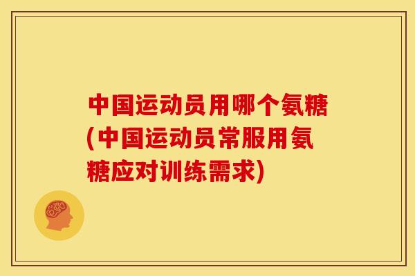中国运动员用哪个氨糖(中国运动员常服用氨糖应对训练需求)