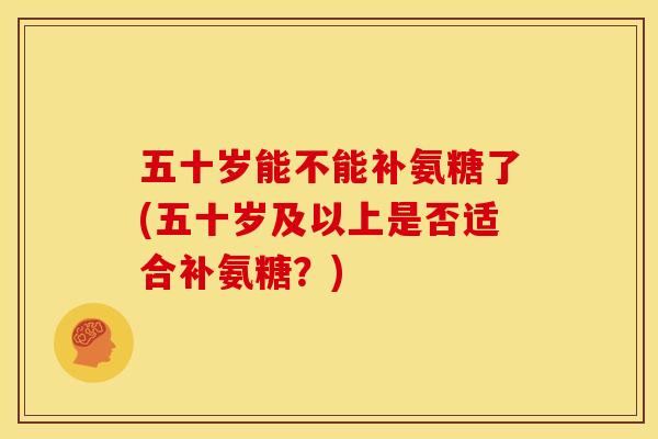 五十岁能不能补氨糖了(五十岁及以上是否适合补氨糖？)