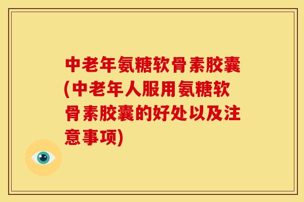 中老年氨糖软骨素胶囊(中老年人服用氨糖软骨素胶囊的好处以及注意事项)