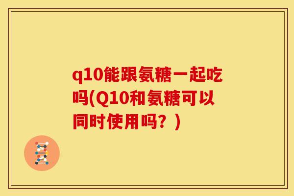 q10能跟氨糖一起吃吗(Q10和氨糖可以同时使用吗？)