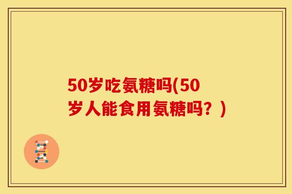 50岁吃氨糖吗(50岁人能食用氨糖吗？)