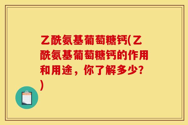 乙酰氨基葡萄糖钙(乙酰氨基葡萄糖钙的作用和用途，你了解多少？)