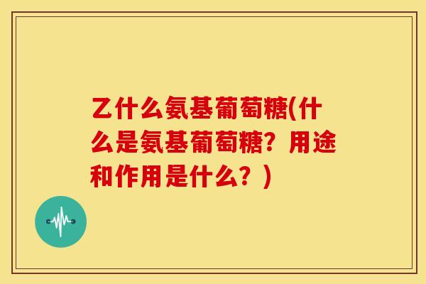 乙什么氨基葡萄糖(什么是氨基葡萄糖？用途和作用是什么？)