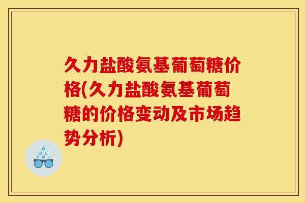 久力盐酸氨基葡萄糖价格(久力盐酸氨基葡萄糖的价格变动及市场趋势分析)