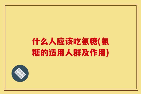 什么人应该吃氨糖(氨糖的适用人群及作用)