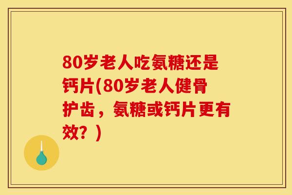 80岁老人吃氨糖还是钙片(80岁老人健骨护齿，氨糖或钙片更有效？)