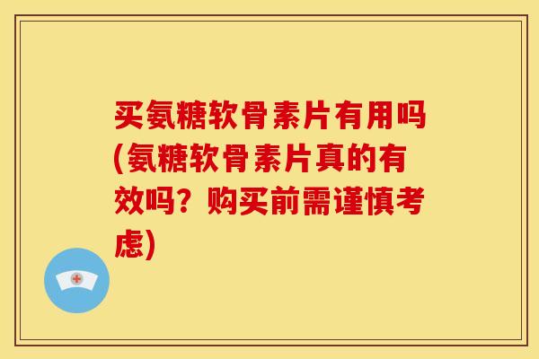 买氨糖软骨素片有用吗(氨糖软骨素片真的有效吗？购买前需谨慎考虑)