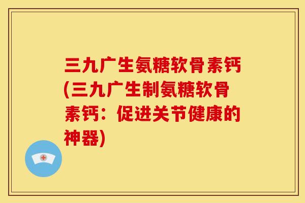 三九广生氨糖软骨素钙(三九广生制氨糖软骨素钙：促进关节健康的神器)